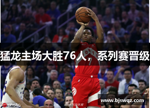 猛龙主场大胜76人，系列赛晋级