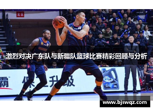 激烈对决广东队与新疆队篮球比赛精彩回顾与分析