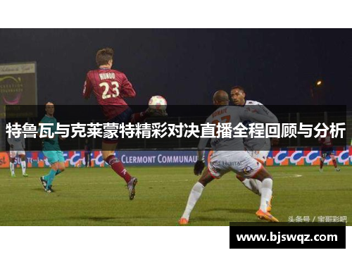 特鲁瓦与克莱蒙特精彩对决直播全程回顾与分析