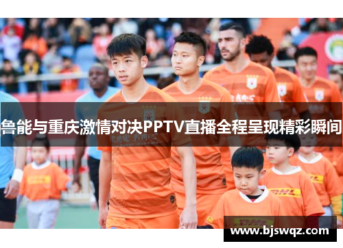 鲁能与重庆激情对决PPTV直播全程呈现精彩瞬间