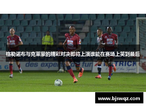 格勒诺布与克莱蒙的精彩对决即将上演谁能在赛场上笑到最后